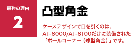 凸型角金 ケースデザインで目を引くのは、AT-8000/AT-8100だけに装備された「ボールコーナー（球型角金）」です。