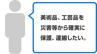 美術品、工芸品を災害等から確実に保護、運搬したい。